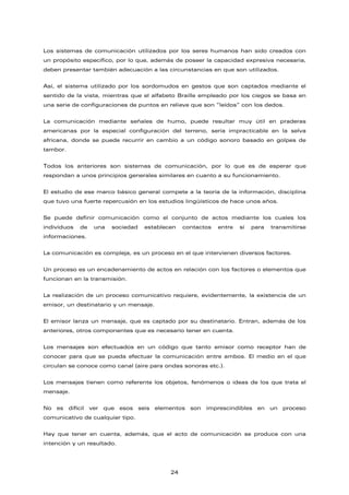 Los sistemas de comunicación utilizados por los seres humanos han sido creados con
un propósito específico, por lo que, además de poseer la capacidad expresiva necesaria,
deben presentar también adecuación a las circunstancias en que son utilizados.
Así, el sistema utilizado por los sordomudos en gestos que son captados mediante el
sentido de la vista, mientras que el alfabeto Braille empleado por los ciegos se basa en
una serie de configuraciones de puntos en relieve que son “leídos” con los dedos.
La comunicación mediante señales de humo, puede resultar muy útil en praderas
americanas por la especial configuración del terreno, sería impracticable en la selva
africana, donde se puede recurrir en cambio a un código sonoro basado en golpes de
tambor.
Todos los anteriores son sistemas de comunicación, por lo que es de esperar que
respondan a unos principios generales similares en cuanto a su funcionamiento.
El estudio de ese marco básico general compete a la teoría de la información, disciplina
que tuvo una fuerte repercusión en los estudios lingüísticos de hace unos años.
Se puede definir comunicación como el conjunto de actos mediante los cuales los
individuos de una sociedad establecen contactos entre sí para transmitirse
informaciones.
La comunicación es compleja, es un proceso en el que intervienen diversos factores.
Un proceso es un encadenamiento de actos en relación con los factores o elementos que
funcionan en la transmisión.
La realización de un proceso comunicativo requiere, evidentemente, la existencia de un
emisor, un destinatario y un mensaje.
El emisor lanza un mensaje, que es captado por su destinatario. Entran, además de los
anteriores, otros componentes que es necesario tener en cuenta.
Los mensajes son efectuados en un código que tanto emisor como receptor han de
conocer para que se pueda efectuar la comunicación entre ambos. El medio en el que
circulan se conoce como canal (aire para ondas sonoras etc.).
Los mensajes tienen como referente los objetos, fenómenos o ideas de los que trata el
mensaje.
No es difícil ver que esos seis elementos son imprescindibles en un proceso
comunicativo de cualquier tipo.
Hay que tener en cuenta, además, que el acto de comunicación se produce con una
intención y un resultado.
24
 