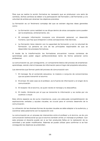 Para que se realice la acción formativa es necesario que se produzcan una serie de
cambios, dichos cambios se deben a la participación del formador y del formando y a la
voluntad de ambos por alcanzar los objetivos previstos.
La formación es un fenómeno complejo del que se extraen algunas ideas generales
como:
• La formación como realidad no se diluye dentro de otros conceptos como pueden
ser la enseñanza, entrenamiento, etc.
• El concepto información incorpora una dimensión personal, un desarrollo
humano, que hay que anteponer a otras concepciones más técnicas.
• La formación tiene relación con la capacidad de formación y con la voluntad de
formación. La persona es una de las principales responsable de que se
desarrollen los procesos formativos.
A través de la interformación los formadores encuentran nuevos contextos de
aprendizaje para poder seguir perfeccionándose tanto de forma personal como
profesional.
La comunicación es, por consiguiente, un componente básico del proceso de enseñanza-
aprendizaje, siendo vital el trasvase de información para el logro del propósito educativo.
Los elementos que forman parte del proceso de comunicación son:
1. El mensaje: Es el contenido educativo, la materia o conjunto de conocimientos
que se quiere transmitir al alumno.
2. El emisor: En este caso es el profesor, es la fuente de información y el origen de la
comunicación.
3. El receptor: Es el alumno, es quien recibe el mensaje y lo descodifica.
4. El medio: Ambiente por el que se transmite la información y se recibe por vía
auditiva o visual.
Este último aspecto es de suma importancia, pues una adecuada compatibilización de
explicaciones verbales y ayudas visuales, es crucial para el correcto desarrollo de la
comunicación.
La utilización de las diversas formas de ayudas visuales se debe adaptar a la audiencia, y
coordinar adecuadamente con la exposición oral.
La comunicación es un proceso de intercambio entre el profesor y el alumno, se da una
comunicación bidireccional ya que el alumno también emite un mensaje al profesor. Con
este proceso el docente puede ver si se han producido fallos en la realización de su
actividad y así poder modificarlos. Además se puede utilizar para confirmar si se han
conseguido los objetivos se pretendían.
26
 