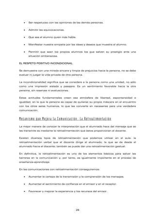 • Ser respetuoso con las opiniones de las demás personas.
• Admitir las equivocaciones.
• Que sea el alumno quien más hable.
• Manifestar nuestra simpatía por las ideas y deseos que muestra el alumno.
• Permitir que sean los propios alumnos los que salven su prestigio ante una
situación embarazosa.
EL RESPETO POSITIVO INCONDICIONAL
Se demuestra con una mirada sincera y limpia de prejuicios hacia la persona, no se debe
evaluar ni juzgar la vida privada de otra persona.
La incondicionalidad significa que se considere a la persona como una unidad, no sólo
como una impresión aislada y pasajera. Es un sentimiento favorable hacia la otra
persona, sin reservas ni evaluaciones.
Estas actitudes fundamentales crean esa atmósfera de libertad, espontaneidad e
igualdad, en la que la persona es capaz de quitarse su propia máscara en el encuentro
con los otros seres humanos, lo que las convierte en necesarias para una verdadera
comunicación.
Mecanismo que Mejora la Comunicación: La Retroalimentación
La mejor manera de conocer la interpretación que el alumnado hace del mensaje que se
les transmite es mediante la retroalimentación que éstos proporcionan al docente.
Existen diversos tipos de retroalimentación que podemos utilizar en el aula: la
retroalimentación verbal que el docente dirige al alumnado, la que se da desde el
alumnado hacia el discente; también se puede dar una retroalimentación gestual.
En definitiva, la retroalimentación es uno de los elementos básicos para salvar las
barreras en la comunicación y, por tanto, es igualmente importante en el proceso de
enseñanza-aprendizaje.
En las comunicaciones con retroalimentación conseguiremos:
• Aumentar la certeza de la transmisión y la comprensión de los mensajes.
• Aumentar el sentimiento de confianza en el emisor y en el receptor.
• Favorecer y mejorar la experiencia y los recursos del emisor.
28
 