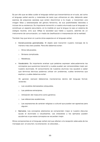 Es por ello que se debe cuidar el lenguaje verbal que transmitamos en el aula, así como
el lenguaje verbal escrito y materiales de texto que utilicemos en ella, debiendo estar
exentos de prejuicios sexistas que eviten discriminar a la mujer, y transmitan una
imagen falsa y estereotipada del género femenino, de sus posibilidades laborales e
incluso de su existencia. Es importante transmitir a nuestro alumnado que el lenguaje no
constituye un aspecto secundario, en la medida en que la lengua no sea un sistema de
códigos neutros, sino que refleja la sociedad que habla y supone, además de un
instrumento de comunicación, un medio de clasificación e interpretación de la realidad.
También hay que tener en cuenta otros aspectos en el lenguaje verbal:
• Construcciones gramaticales. El objeto será transmitir nuestro mensaje de la
manera más clara posible. Para ello debemos evitar:
o Giros rebuscados.
o Sintaxis complicada.
o Metáforas.
• Vocabulario. Es importante analizar qué palabras expresan adecuadamente los
conceptos que queremos transmitir y cuales pueden ser comprendidas mejor por
nuestro alumnado. El conocimiento de nuestros alumnos nos ayudará a saber
qué términos técnicos podemos utilizar sin problemas, cuáles tendremos que
explicar y cuáles debemos evitar.
En general, siempre deberemos mantenernos dentro del lenguaje formal,
evitando:
o Los vocablos demasiados coloquiales.
o Las palabras extranjeras.
o Utilización del masculino como genérico.
o Las referencias académicas.
o Las expresiones de carácter religioso o cultural que puedan ser agresivas para
alguien.
• Ejemplos. Los conceptos abstractos se comprenden mejor si nuestro discurso
ayuda al alumnado a visualizarlos. Las anécdotas y los ejemplos pueden
ayudarnos a que estos conceptos se recuerden mejor.
Otros componentes en el lenguaje verbal oral que afectan a la recepción adecuada de los
mensajes son: el volumen, la entonación, la velocidad,…
30
 