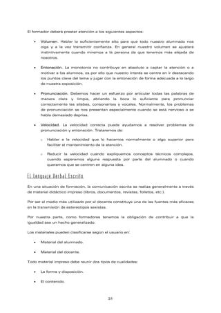 El formador deberá prestar atención a los siguientes aspectos:
• Volumen. Hablar lo suficientemente alto para que todo nuestro alumnado nos
oiga y a la vez transmitir confianza. En general nuestro volumen se ajustará
instintivamente cuando miremos a la persona de que tenemos más alejada de
nosotros.
• Entonación. La monotonía no contribuye en absoluto a captar la atención o a
motivar a los alumnos, es por ello que nuestro interés se centre en ir destacando
los puntos clave del tema y jugar con la entonación de forma adecuada a lo largo
de nuestra exposición.
• Pronunciación. Debemos hacer un esfuerzo por articular todas las palabras de
manera clara y limpia, abriendo la boca lo suficiente para pronunciar
correctamente las sílabas, consonantes y vocales. Normalmente, los problemas
de pronunciación se nos presentan especialmente cuando se está nervioso o se
habla demasiado deprisa.
• Velocidad. La velocidad correcta puede ayudarnos a resolver problemas de
pronunciación y entonación. Trataremos de:
o Hablar a la velocidad que lo hacemos normalmente o algo superior para
facilitar el mantenimiento de la atención.
o Reducir la velocidad cuando expliquemos conceptos técnicos complejos,
cuando esperamos alguna respuesta por parte del alumnado o cuando
queramos que se centren en alguna idea.
El Lenguaje Verbal Escrito
En una situación de formación, la comunicación escrita se realiza generalmente a través
de material didáctico impreso (libros, documentos, revistas, folletos, etc.).
Por ser el medio más utilizado por el docente constituye una de las fuentes más eficaces
en la transmisión de estereotipos sexistas.
Por nuestra parte, como formadores tenemos la obligación de contribuir a que la
igualdad sea un hecho generalizado.
Los materiales pueden clasificarse según el usuario en:
• Material del alumnado.
• Material del docente.
Todo material impreso debe reunir dos tipos de cualidades:
• La forma y disposición.
• El contenido.
31
 