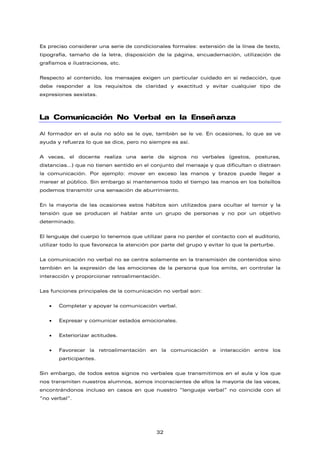 Es preciso considerar una serie de condicionales formales: extensión de la línea de texto,
tipografía, tamaño de la letra, disposición de la página, encuadernación, utilización de
grafismos e ilustraciones, etc.
Respecto al contenido, los mensajes exigen un particular cuidado en si redacción, que
debe responder a los requisitos de claridad y exactitud y evitar cualquier tipo de
expresiones sexistas.
La Comunicación No Verbal en la Enseñanza
Al formador en el aula no sólo se le oye, también se le ve. En ocasiones, lo que se ve
ayuda y refuerza lo que se dice, pero no siempre es así.
A veces, el docente realiza una serie de signos no verbales (gestos, posturas,
distancias…) que no tienen sentido en el conjunto del mensaje y que dificultan o distraen
la comunicación. Por ejemplo: mover en exceso las manos y brazos puede llegar a
marear al público. Sin embargo si mantenemos todo el tiempo las manos en los bolsillos
podemos transmitir una sensación de aburrimiento.
En la mayoría de las ocasiones estos hábitos son utilizados para ocultar el temor y la
tensión que se producen al hablar ante un grupo de personas y no por un objetivo
determinado.
El lenguaje del cuerpo lo tenemos que utilizar para no perder el contacto con el auditorio,
utilizar todo lo que favorezca la atención por parte del grupo y evitar lo que la perturbe.
La comunicación no verbal no se centra solamente en la transmisión de contenidos sino
también en la expresión de las emociones de la persona que los emite, en controlar la
interacción y proporcionar retroalimentación.
Las funciones principales de la comunicación no verbal son:
• Completar y apoyar la comunicación verbal.
• Expresar y comunicar estados emocionales.
• Exteriorizar actitudes.
• Favorecer la retroalimentación en la comunicación e interacción entre los
participantes.
Sin embargo, de todos estos signos no verbales que transmitimos en el aula y los que
nos transmiten nuestros alumnos, somos inconscientes de ellos la mayoría de las veces,
encontrándonos incluso en casos en que nuestro “lenguaje verbal” no coincide con el
“no verbal”.
32
 