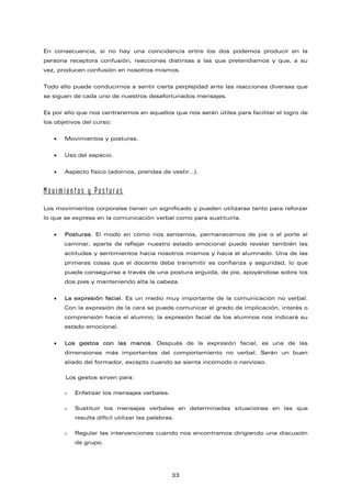 En consecuencia, si no hay una coincidencia entre los dos podemos producir en la
persona receptora confusión, reacciones distintas a las que pretendíamos y que, a su
vez, producen confusión en nosotros mismos.
Todo ello puede conducirnos a sentir cierta perplejidad ante las reacciones diversas que
se siguen de cada uno de nuestros desafortunados mensajes.
Es por ello que nos centraremos en aquellos que nos serán útiles para facilitar el logro de
los objetivos del curso:
• Movimientos y posturas.
• Uso del espacio.
• Aspecto físico (adornos, prendas de vestir…).
Movimientos y Posturas
Los movimientos corporales tienen un significado y pueden utilizarse tanto para reforzar
lo que se expresa en la comunicación verbal como para sustituirla.
• Posturas. El modo en cómo nos sentamos, permanecemos de pie o el porte al
caminar, aparte de reflejar nuestro estado emocional puede revelar también las
actitudes y sentimientos hacia nosotros mismos y hacia el alumnado. Una de las
primeras cosas que el docente debe transmitir es confianza y seguridad, lo que
puede conseguirse a través de una postura erguida, de pie, apoyándose sobre los
dos pies y manteniendo alta la cabeza.
• La expresión facial. Es un medio muy importante de la comunicación no verbal.
Con la expresión de la cara se puede comunicar el grado de implicación, interés o
comprensión hacia el alumno; la expresión facial de los alumnos nos indicará su
estado emocional.
• Los gestos con las manos. Después de la expresión facial, es una de las
dimensiones más importantes del comportamiento no verbal. Serán un buen
aliado del formador, excepto cuando se sienta incómodo o nervioso.
Los gestos sirven para:
o Enfatizar los mensajes verbales.
o Sustituir los mensajes verbales en determinadas situaciones en las que
resulta difícil utilizar las palabras.
o Regular las intervenciones cuando nos encontramos dirigiendo una discusión
de grupo.
33
 