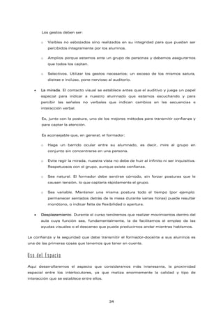 Los gestos deben ser:
o Visibles no esbozados sino realizados en su integridad para que puedan ser
percibidos íntegramente por los alumnos.
o Amplios porque estamos ante un grupo de personas y debemos asegurarnos
que todos los captan.
o Selectivos. Utilizar los gestos necesarios; un exceso de los mismos satura,
distrae e incluso, pone nervioso al auditorio.
• La mirada. El contacto visual se establece antes que el auditivo y juega un papel
especial para indicar a nuestro alumnado que estamos escuchando y para
percibir las señales no verbales que indican cambios en las secuencias e
interacción verbal.
Es, junto con la postura, uno de los mejores métodos para transmitir confianza y
para captar la atención.
Es aconsejable que, en general, el formador:
o Haga un barrido ocular entre su alumnado, es decir, mire al grupo en
conjunto sin concentrarse en una persona.
o Evite regir la mirada, nuestra vista no debe de huir al infinito ni ser inquisitiva.
Respetuosos con el grupo, aunque exista confianza.
o Sea natural. El formador debe sentirse cómodo, sin forzar posturas que le
causen tensión, lo que captaría rápidamente el grupo.
o Sea variable. Mantener una misma postura todo el tiempo (por ejemplo:
permanecer sentados detrás de la mesa durante varias horas) puede resultar
monótono, o indicar falta de flexibilidad o apertura.
• Desplazamiento. Durante el curso tendremos que realizar movimientos dentro del
aula cuya función sea, fundamentalmente, la de facilitarnos el empleo de las
ayudas visuales o el descanso que puede producirnos andar mientras hablamos.
La confianza y la seguridad que debe transmitir el formador-docente a sus alumnos es
una de las primeras cosas que tenemos que tener en cuenta.
Uso del Espacio
Aquí desarrollaremos el aspecto que consideramos más interesante, la proximidad
espacial entre los interlocutores, ya que matiza enormemente la calidad y tipo de
interacción que se establece entre ellos.
34
 