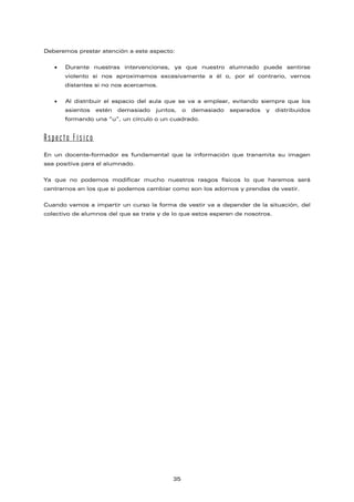 Deberemos prestar atención a este aspecto:
• Durante nuestras intervenciones, ya que nuestro alumnado puede sentirse
violento si nos aproximamos excesivamente a él o, por el contrario, vernos
distantes si no nos acercamos.
• Al distribuir el espacio del aula que se va a emplear, evitando siempre que los
asientos estén demasiado juntos, o demasiado separados y distribuidos
formando una “u”, un círculo o un cuadrado.
Aspecto Físico
En un docente-formador es fundamental que la información que transmita su imagen
sea positiva para el alumnado.
Ya que no podemos modificar mucho nuestros rasgos físicos lo que haremos será
centrarnos en los que si podemos cambiar como son los adornos y prendas de vestir.
Cuando vamos a impartir un curso la forma de vestir va a depender de la situación, del
colectivo de alumnos del que se trate y de lo que estos esperen de nosotros.
35
 