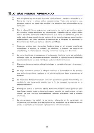 LO QUE HEMOS APRENDIDO
‡ Con el aprendizaje el alumno adquiere conocimientos, hábitos y actitudes y la
forma de retener y utilizar dichos conocimientos. Todo esto constituye una
actividad mental por parte del alumno y se produce una modificación en su
conducta.
‡ Con la educación lo que se pretende es preparar a las nuevas generaciones y que
el individuo pueda desarrollar su personalidad. Pretende que el sujeto pueda
actuar de forma consciente ante situaciones que no le son conocidas, para ello
debe partir de sus conocimientos previos, de las experiencias que experimentara
anteriormente. Así como introducir al individuo en la sociedad. No se limita a la
transmisión de destrezas técnicas o teorías científicas.
‡ Podemos analizar seis elementos fundamentales en el proceso enseñanza-
aprendizaje: el alumno, el profesor, los objetivos, la materia, las técnicas de
enseñanza y el entorno social, cultural y económico en el que se desarrolla.
‡ La comunicación es el proceso por el cual pueden funcionar tanto las sociedades
animales como las sociedades humanas. Mediante la comunicación un individuo
establece contacto con otro individuo y se transmiten información.
‡ El proceso de comunicación educativa incluye: el mensaje, el emisor, el receptor y
el medio.
‡ La mejor manera de conocer la interpretación que el alumnado hace del mensaje
que se les transmite es mediante la retroalimentación que éstos proporcionan al
docente.
‡ La efectividad de la comunicación radica en que el mensaje sea transmitido y sea
recibido lo más claramente posible, con el fin de conseguir un cambio en la
persona receptora.
‡ El lenguaje oral es el elemento básico de la comunicación verbal; para que este
sea eficaz, nuestro esfuerzo debe centrarse en estudiar las palabras que vamos a
utilizar, ya que utilizado correctamente, permite acercarnos más a nuestro
alumnado.
‡ La comunicación no verbal no se centra solamente en la transmisión de
contenidos sino también en la expresión de las emociones de la persona que los
emite, en controlar la interacción y proporcionar retroalimentación.
36
 