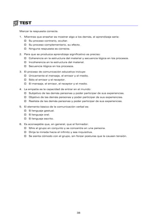 TEST
Marcar la respuesta correcta.
1. Mientras que enseñar es mostrar algo a los demás, el aprendizaje sería:
† Su proceso contrario, ocultar.
† Su proceso complementario, su efecto.
† Ninguna respuesta es correcta.
2. Para que se produzca aprendizaje significativo es preciso:
† Coherencia en la estructura del material y secuencia lógica en los procesos.
† Incoherencia en la estructura del material.
† Secuencia ilógica en los procesos.
3. El proceso de comunicación educativa incluye:
† Únicamente el mensaje, el emisor y el medio.
† Sólo el emisor y el receptor.
† El mensaje, el emisor, el receptor y el medio.
4. La empatía es la capacidad de entrar en el mundo:
† Subjetivo de las demás personas y poder participar de sus experiencias.
† Objetivo de las demás personas y poder participar de sus experiencias.
† Realista de las demás personas y poder participar de sus experiencias.
5. El elemento básico de la comunicación verbal es:
† El lenguaje gestual.
† El lenguaje oral.
† El lenguaje escrito.
6. Es aconsejable que, en general, que el formador:
† Mire al grupo en conjunto y se concentre en una persona.
† Dirija la mirada hacia el infinito y sea inquisitiva.
† Se sienta cómodo con el grupo, sin forzar posturas que le causen tensión.
38
 