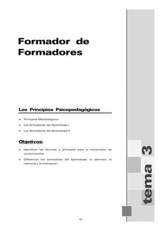 Formador de
Formadores
tema
3
Los Principios Psicopedagógicos
♦ Principios Metodológicos
♦ Los Activadores del Aprendizaje I
♦ Los Activadores del Aprendizaje II
Objetivos:
♦ Identificar las técnicas y principios para la transmisión de
conocimientos.
♦ Diferenciar los activadores del aprendizaje: la atención, la
memoria y la motivación.
41
 