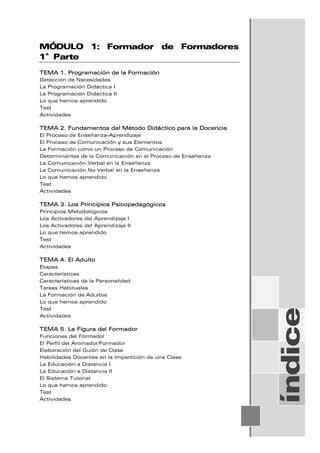 MÓDULO 1: Formador de Formadores
1ª Parte
TEMA 1. Programación de la Formación
Detección de Necesidades
La Programación Didáctica I
La Programación Didáctica II
Lo que hemos aprendido
Test
Actividades
TEMA 2. Fundamentos del Método Didáctico para la Docencia
El Proceso de Enseñanza-Aprendizaje
El Proceso de Comunicación y sus Elementos
La Formación como un Proceso de Comunicación
Determinantes de la Comunicación en el Proceso de Enseñanza
La Comunicación Verbal en la Enseñanza
La Comunicación No Verbal en la Enseñanza
Lo que hemos aprendido
Test
Actividades
TEMA 3. Los Principios Psicopedagógicos
Principios Metodológicos
Los Activadores del Aprendizaje I
Los Activadores del Aprendizaje II
Lo que hemos aprendido
Test
Actividades
TEMA 4. El Adulto
Etapas
Características
Características de la Personalidad
Tareas Habituales
La Formación de Adultos
Lo que hemos aprendido
Test
Actividades
TEMA 5. La Figura del Formador
Funciones del Formador
El Perfil del Animador/Formador
Elaboración del Guión de Clase
Habilidades Docentes en la Impartición de una Clase
La Educación a Distancia I
La Educación a Distancia II
El Sistema Tutorial
Lo que hemos aprendido
Test
Actividades
índice
 