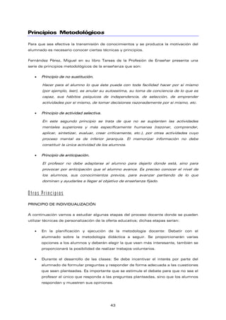 Principios Metodológicos
Para que sea efectiva la transmisión de conocimientos y se produzca la motivación del
alumnado es necesario conocer ciertas técnicas y principios.
Fernández Pérez, Miguel en su libro Tareas de la Profesión de Enseñar presenta una
serie de principios metodológicos de la enseñanza que son:
• Principio de no sustitución.
Hacer para el alumno lo que éste pueda con toda facilidad hacer por sí mismo
(por ejemplo, leer), es anular su autoestima, su toma de conciencia de lo que es
capaz, sus hábitos psíquicos de independencia, de selección, de emprender
actividades por sí mismo, de tomar decisiones razonadamente por sí mismo, etc.
• Principio de actividad selectiva.
En este segundo principio se trata de que no se suplanten las actividades
mentales superiores y más específicamente humanas (razonar, comprender,
aplicar, sintetizar, evaluar, crear críticamente, etc.), por otras actividades cuyo
proceso mental es de inferior jerarquía. El memorizar información no debe
constituir la única actividad de los alumnos.
• Principio de anticipación.
El profesor no debe adaptarse al alumno para dejarlo donde está, sino para
provocar por anticipación que el alumno avance. Es preciso conocer el nivel de
los alumnos, sus conocimientos previos, para avanzar partiendo de lo que
dominan y ayudarles a llegar al objetivo de enseñanza fijado.
Otros Principios
PRINCIPIO DE INDIVIDUALIZACIÓN
A continuación vamos a estudiar algunas etapas del proceso docente donde se pueden
utilizar técnicas de personalización de la oferta educativa; dichas etapas serían:
• En la planificación y ejecución de la metodología docente: Debatir con el
alumnado sobre la metodología didáctica a seguir. Se proporcionarán varias
opciones a los alumnos y deberán elegir la que vean más interesante, también se
proporcionará la posibilidad de realizar trabajos voluntarios.
• Durante el desarrollo de las clases: Se debe incentivar el interés por parte del
alumnado de formular preguntas y responder de forma adecuada a las cuestiones
que sean planteadas. Es importante que se estimule el debate para que no sea el
profesor el único que responda a las preguntas planteadas, sino que los alumnos
respondan y muestren sus opiniones.
43
 