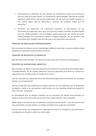 • Fomentando la utilización de las tutorías: Es interesante utilizar las tutorías ya
que con ellas se puede realizar un tratamiento individualizado, además se pueden
organizar seminarios o encuentros especiales, así los alumnos podrán exponer si
han tenido algún tipo de dificultad y resolver las posibles dudas que se
presenten.
• Comentar los exámenes: Es importante estimular la participación en las
revisiones de exámenes para que los alumnos puedan plantear las dificultades
que han experimentado y así el profesor podrá solucionar las dudas de forma
individualizada. Es conveniente alabar el trabajo realizado, así se sentirán más
motivados para trabajar más duro de cara a las siguientes evaluaciones.
PRINCIPIO DE ADECUACIÓN EPISTEMOLÓGICA
Este principio se basa en que la metodología didáctica que lleve a cabo el profesor debe
adaptarse al contenido que se quiere transmitir.
PRINCIPIO DE SECUENCIA ALTERNATIVA
Este principio trata de elegir una secuencia adecuada de momentos metodológicos.
PRINCIPIO DE SISTEMICIDAD DIDÁCTICA
Este principio se basa en que los elementos del sistema de enseñanza-aprendizaje están
interrelacionados. No se pueden gestionar de forma separada sino tener en cuenta sus
relaciones y los cambios que uno produce en el otro.
Hay que estudiar las relaciones entre las diferentes etapas de la enseñanza, es necesario
realizar una programación.
Así los contenidos que presentemos tendrá relación con los objetivos que se pretenden
conseguir y éstos a su vez estarán relacionados con los métodos didácticos elegidos y
con el tipo de evaluación.
Es aconsejable que se realicen trabajos, así se comienza por tareas más sencillas, se
asegura más el éxito por parte de los alumnos y estos estarán más motivados.
Según pase el tiempo se ira complicando el proceso de evaluación. Los alumnos se ven
más motivados cuando realizan un trabajo completo que pueda ser recordado.
Cuando se realiza una programación adecuada se facilita la motivación del alumnado y
los objetivos se llevarán a cabo con más existo.
44
 