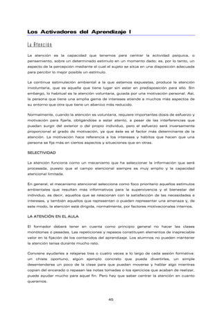 Los Activadores del Aprendizaje I
La Atención
La atención es la capacidad que tenemos para centrar la actividad psíquica, o
pensamiento, sobre un determinado estímulo en un momento dado; es, por lo tanto, un
aspecto de la percepción mediante el cual el sujeto se sitúa en una disposición adecuada
para percibir lo mejor posible un estímulo.
La continua estimulación ambiental a la que estamos expuestas, produce la atención
involuntaria, que es aquella que tiene lugar sin estar en predisposición para ello. Sin
embargo, lo habitual es la atención voluntaria, guiada por una motivación personal. Así,
la persona que tiene una amplia gama de intereses atiende a muchos más aspectos de
su entorno que otra que tiene un abanico más reducido.
Normalmente, cuando la atención es voluntaria, requiere importantes dosis de esfuerzo y
motivación para fijarla, obligándose a estar atento, a pesar de las interferencias que
puedan surgir del exterior o del propio individuo, pero el esfuerzo será inversamente
proporcional al grado de motivación, ya que éste es el factor más determinante de la
atención. La motivación hace referencia a los intereses y hábitos que hacen que una
persona se fije más en ciertos aspectos y situaciones que en otras.
SELECTIVIDAD
La atención funciona como un mecanismo que ha seleccionar la información que será
procesada, puesto que el campo atencional siempre es muy amplio y la capacidad
atencional limitada.
En general, el mecanismo atencional selecciona como foco prioritario aquellos estímulos
ambientales que resultan más informativos para la supervivencia y el bienestar del
individuo, es decir, aquellos que se relacionan con la satisfacción de las necesidades e
intereses, y también aquellos que representan o pueden representar una amenaza y, de
este modo, la atención está dirigida, normalmente, por factores motivacionales internos.
LA ATENCIÓN EN EL AULA
El formador deberá tener en cuenta como principio general no hacer las clases
monótonas o pesadas. Las repeticiones y repasos constituyen elementos de inapreciable
valor en la fijación de los contenidos del aprendizaje. Los alumnos no pueden mantener
la atención tensa durante mucho rato.
Conviene ayudarles a relajarse tres o cuatro veces a lo largo de cada sesión formativa:
un chiste oportuno, algún ejemplo concreto que pueda divertirles, un simple
desentenderse un poco de la clase para que puedan moverse y hablar algo mientras
copian del encerado o repasan las notas tomadas o los ejercicios que acaban de realizar,
puede ayudar mucho para aquel fin. Pero hay que saber centrar la atención en cuanto
queramos.
45
 