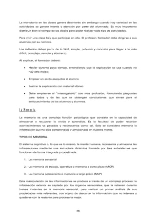 La monotonía en las clases genera desinterés sin embargo cuando hay variedad en las
actividades se genera interés y atención por parte del alumnado. Es muy importante
distribuir bien el tiempo de las clases para poder realizar todo tipo de actividades.
Para vivir una clase hay que participar en ella. El profesor- formador debe dirigirse a sus
alumnos por su nombre.
Los métodos deben partir de lo fácil, simple, próximo y concreto para llegar a lo más
difícil, complejo, remoto y abstracto.
Al explicar, el formador deberá:
• Hablar durante poco tiempo, entendiendo que la explicación se usa cuando no
hay otro medio
• Emplear un estilo asequible al alumno
• Ilustrar la explicación con material idóneo
• Debe emplearse el “interrogatorio” con más profusión, formulando preguntas
para todos y de las que se obtengan conclusiones que sirvan para el
enriquecimiento de los alumnos y alumnas.
La Memoria
La memoria es una compleja función psicológica que consiste en la capacidad de
almacenar y recuperar lo vivido y aprendido. Es la facultad de poder recordar
acontecimientos ya pasados y reconocerlos como tal. Sólo se considera memoria la
información que ha sido comprendida y almacenada en nuestra mente.
TIPOS DE MEMORIA
El sistema cognitivo o, lo que es lo mismo, la mente humana, representa y almacena las
informaciones mediante una estructura dinámica formada por tres subsistemas que
funcionan de forma integrada y coordinada:
1. La memoria sensorial
2. La memoria de trabajo, operativa o memoria a corto plazo (MCP)
3. La memoria permanente o memoria a largo plazo (MLP)
Esta manipulación de las informaciones se produce a través de un complejo proceso: la
información exterior es captada por los órganos sensoriales, que la retienen durante
breves instantes en la memoria sensorial, para realizar un primer análisis de sus
propiedades más relevantes, con objeto de descartar la información que no interesa y
quedarse con la restante para procesarla mejor.
46
 