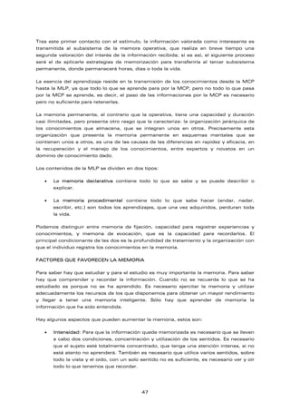 Tras este primer contacto con el estímulo, la información valorada como interesante es
transmitida al subsistema de la memora operativa, que realiza en breve tiempo una
segunda valoración del interés de la información recibida; si es así, el siguiente proceso
será el de aplicarle estrategias de memorización para transferirla al tercer subsistema
permanente, donde permanecerá horas, días o toda la vida.
La esencia del aprendizaje reside en la transmisión de los conocimientos desde la MCP
hasta la MLP, ya que todo lo que se aprende para por la MCP, pero no todo lo que pasa
por la MCP se aprende, es decir, el paso de las informaciones por la MCP es necesario
pero no suficiente para retenerlas.
La memoria permanente, al contrario que la operativa, tiene una capacidad y duración
casi ilimitadas, pero presenta otro rasgo que la caracteriza: la organización jerárquica de
los conocimientos que almacena, que se integran unos en otros. Precisamente esta
organización que presenta la memoria permanente en esquemas mentales que se
contienen unos a otros, es una de las causas de las diferencias en rapidez y eficacia, en
la recuperación y el manejo de los conocimientos, entre expertos y novatos en un
dominio de conocimiento dado.
Los contenidos de la MLP se dividen en dos tipos:
• La memoria declarativa contiene todo lo que se sabe y se puede describir o
explicar.
• La memoria procedimental contiene todo lo que sabe hacer (andar, nadar,
escribir, etc.) son todos los aprendizajes, que una vez adquiridos, perduran toda
la vida.
Podemos distinguir entre memoria de fijación, capacidad para registrar experiencias y
conocimientos, y memoria de evocación, que es la capacidad para recordarlos. El
principal condicionante de las dos es la profundidad de tratamiento y la organización con
que el individuo registra los conocimientos en la memoria.
FACTORES QUE FAVORECEN LA MEMORIA
Para saber hay que estudiar y para el estudio es muy importante la memoria. Para saber
hay que comprender y recordar la información. Cuando no se recuerda lo que se ha
estudiado es porque no se ha aprendido. Es necesario ejercitar la memoria y utilizar
adecuadamente los recursos de los que disponemos para obtener un mayor rendimiento
y llegar a tener una memoria inteligente. Sólo hay que aprender de memoria la
información que ha sido entendida.
Hay algunos aspectos que pueden aumentar la memoria, estos son:
• Intensidad: Para que la información quede memorizada es necesario que se lleven
a cabo dos condiciones, concentración y utilización de los sentidos. Es necesario
que el sujeto esté totalmente concentrado, que tenga una atención intensa, si no
está atento no aprenderá. También es necesario que utilice varios sentidos, sobre
todo la vista y el oído, con un solo sentido no es suficiente, es necesario ver y oír
todo lo que tenemos que recordar.
47
 