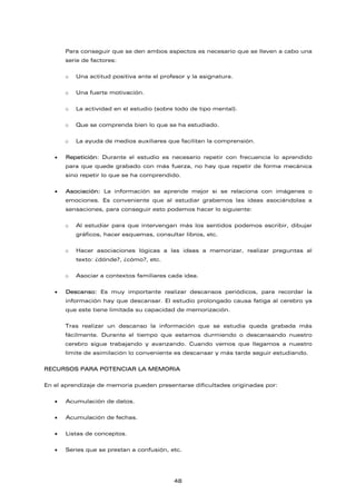 Para conseguir que se den ambos aspectos es necesario que se lleven a cabo una
serie de factores:
o Una actitud positiva ante el profesor y la asignatura.
o Una fuerte motivación.
o La actividad en el estudio (sobre todo de tipo mental).
o Que se comprenda bien lo que se ha estudiado.
o La ayuda de medios auxiliares que facilitan la comprensión.
• Repetición: Durante el estudio es necesario repetir con frecuencia lo aprendido
para que quede grabado con más fuerza, no hay que repetir de forma mecánica
sino repetir lo que se ha comprendido.
• Asociación: La información se aprende mejor si se relaciona con imágenes o
emociones. Es conveniente que al estudiar grabemos las ideas asociándolas a
sensaciones, para conseguir esto podemos hacer lo siguiente:
o Al estudiar para que intervengan más los sentidos podemos escribir, dibujar
gráficos, hacer esquemas, consultar libros, etc.
o Hacer asociaciones lógicas a las ideas a memorizar, realizar preguntas al
texto: ¿dónde?, ¿cómo?, etc.
o Asociar a contextos familiares cada idea.
• Descanso: Es muy importante realizar descansos periódicos, para recordar la
información hay que descansar. El estudio prolongado causa fatiga al cerebro ya
que este tiene limitada su capacidad de memorización.
Tras realizar un descanso la información que se estudia queda grabada más
fácilmente. Durante el tiempo que estamos durmiendo o descansando nuestro
cerebro sigue trabajando y avanzando. Cuando vemos que llegamos a nuestro
límite de asimilación lo conveniente es descansar y más tarde seguir estudiando.
RECURSOS PARA POTENCIAR LA MEMORIA
En el aprendizaje de memoria pueden presentarse dificultades originadas por:
• Acumulación de datos.
• Acumulación de fechas.
• Listas de conceptos.
• Series que se prestan a confusión, etc.
48
 