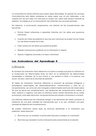 La mnemotécnica ofrece artificios para salvar estas dificultades. En general los recursos
mnemotécnicos sólo deben emplearse en estos casos, que no son habituales, y los
mejores son los que cada uno crea para su propio uso, sobre todo porque mientras se
elaboran, se trabaja ya en la memorización del contenido que se quiere aprender.
No obstante, a continuación presentamos una relación de los procedimientos más
frecuentes:
• Formar frases coherentes o pequeñas historias con los datos que queremos
memorizar.
• Cuando son listas de palabras lo que hay que memorizar se pueden formar frases
con las letras iniciales de la lista.
• Crear versos con los datos que queremos grabar.
• Realizar ilustraciones y gráficos con la información a retener.
• Asociar imágenes conocidas a la idea a memorizar.
Los Activadores del Aprendizaje II
La Motivación
El concepto de motivación hace referencia a la fuerza o energía que pone al individuo en
la consecución de determinados fines, es decir en la satisfacción de determinadas
necesidades o intereses. Es lo que induce a una persona a llevar a la práctica una
acción. Es decir, estimula la voluntad de aprender.
Al hablar de motivación hacemos referencia al conjunto de procesos biológicos y
psicológicos responsables del desencadenamiento, mantenimiento y cese de un
comportamiento, así como del valor otorgado a determinados estímulos del medio sobre
los que se ejerce ese comportamiento. Las tendencias del comportamiento indican el
valor, positivo o negativo, que para el individuo tienen ciertos elementos de su medio
provocando, ante tales estímulos, comportamientos que tienden a buscarlos o a evitarlo.
Los distintos valores que los individuos otorgan a los elementos del medio, provocan la
existencia de una gran variedad de motivaciones que, a su vez, conllevan una gran
variedad de objetivos del comportamiento.
Se pueden diferenciar varios tipos de alumnos atendiendo a la motivación que
presenten, estos tipos son:
• Alumnos que no necesitan muchos estímulos para conseguir su motivación.
• Alumnos que necesitan mucha motivación para concentrarse en el estudio.
49
 