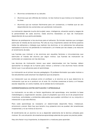 • Alumnos constantes en su estudio.
• Alumnos que son difíciles de motivar, no les motiva lo que motiva a la mayoría de
la clase.
• Alumnos que se motivan fácilmente pero sin constancia, a medida que se van
desarrollando los contenidos van perdiendo motivación.
La motivación depende mucho de la edad, sexo, inteligencia, situación social y rasgos de
la personalidad de cada alumno. Cada alumno necesitara un tipo de motivación
dependiendo de sus particularidades.
Motivar es predisponer a los alumnos para el esfuerzo. Es brindar razones que consigan
estimular el interés de los alumnos. Por ello es muy importante valorar de forma positiva
todos los esfuerzos y trabajos que realicen los alumnos, si no valoramos los esfuerzos
realizados el alumno irá perdiendo la motivación y el interés por las clases y se reducirá
el rendimiento de éste.
Las fuentes que motivan a los alumnos son aquellos factores o circunstancias que
estimulan el interés del alumno por algún motivo. Las fuentes de motivación se
confunden en ocasiones con las técnicas.
Las técnicas de motivación tienen que estar relacionadas con las fuentes, deben
aprovechar la energía de la fuente para indicar y orientar a los alumnos hacia donde
tienen que ir sus esfuerzos para el aprendizaje.
La motivación es el primer recurso pedagógico. El profesor-formador que sabe motivar a
los estudiantes suele alcanzar los objetivos que se propone.
La interacción que se produce entre el profesor y el alumno es la que determina la
motivación que se va a producir en el aula. En muchas ocasiones el éxito o el fracaso
escolar depende, en cierta medida, de la calidad de la motivación.
CORRESPONDENCIA ENTRE MOTIVACIÓN Y APRENDIZAJE
La motivación no es sólo un factor significativo del aprendizaje, sino también la base
metodológica y organización escolar, pues el propósito que sirve es el de proporcionar
incentivos, actividades y ambientes adecuados que puedan contribuir en su conjunto e
interacción a que sea efectivo.
Para cada aprendizaje es necesario un determinado desarrollo físico, intelectual,
emocional y social. Esto hay que tenerlo muy presente sino se pueden dar enseñanzas
inoperantes y no se motiva al alumno.
El rendimiento de un alumno no va a depender solamente de la técnica utilizada para
motivar. En una situación de enseñanza-aprendizaje además de querer es preciso poder.
Hay otro factor muy importante, la disposición o madurez para aprender.
50
 