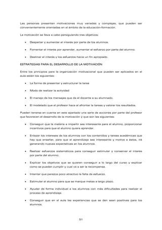Las personas presentan motivaciones muy variadas y complejas, que pueden ser
convenientemente orientadas en el ámbito de la educación-formación.
La motivación se lleva a cabo persiguiendo tres objetivos:
• Despertar y aumentar el interés por parte de los alumnos.
• Fomentar el interés por aprender, aumentar el esfuerzo por parte del alumno.
• Destinar el interés y los esfuerzos hacia un fin apropiado.
ESTRATEGIAS PARA EL DESARROLLO DE LA MOTIVACIÓN
Entre los principios para la organización motivacional que pueden ser aplicados en el
aula están los siguientes:
• La forma de presentar y estructurar la tarea
• Modo de realizar la actividad
• El manejo de los mensajes que da el docente a su alumnado.
• El modelado que el profesor hace al afrontar la tareas y valorar los resultados.
Pueden tenerse en cuenta en este apartado una serie de acciones por parte del profesor
que favorecen el desarrollo de la motivación y que son las siguientes:
• Conseguir que la materia a impartir sea interesante para el alumno, proporcionar
incentivos para que el alumno quiera aprender.
• Enlazar los intereses de los alumnos con los contenidos y tareas académicas que
hay que enseñar, para que el aprendizaje sea interesante y motive a éstos, irá
generando nuevas expectativas en los alumnos.
• Realizar esfuerzos sistemáticos para conseguir estimular y conservar el interés
por parte del alumno.
• Explicar los objetivos que se quieren conseguir a lo largo del curso y explicar
como se pueden cumplir y cual va a ser la recompensa.
• Intentar que parezca poco atractivo la falta de esfuerzo.
• Estimular al alumno para que se marque metas a largo plazo.
• Ayudar de forma individual a los alumnos con más dificultades para realizar el
proceso de aprendizaje.
• Conseguir que en el aula las experiencias que se den sean positivas para los
alumnos.
51
 