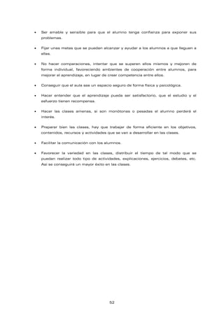 • Ser amable y sensible para que el alumno tenga confianza para exponer sus
problemas.
• Fijar unas metas que se puedan alcanzar y ayudar a los alumnos a que lleguen a
ellas.
• No hacer comparaciones, intentar que se superen ellos mismos y mejoren de
forma individual, favoreciendo ambientes de cooperación entre alumnos, para
mejorar el aprendizaje, en lugar de crear competencia entre ellos.
• Conseguir que el aula sea un espacio seguro de forma física y psicológica.
• Hacer entender que el aprendizaje pueda ser satisfactorio, que el estudio y el
esfuerzo tienen recompensa.
• Hacer las clases amenas, si son monótonas o pesadas el alumno perderá el
interés.
• Preparar bien las clases, hay que trabajar de forma eficiente en los objetivos,
contenidos, recursos y actividades que se van a desarrollar en las clases.
• Facilitar la comunicación con los alumnos.
• Favorecer la variedad en las clases, distribuir el tiempo de tal modo que se
puedan realizar todo tipo de actividades, explicaciones, ejercicios, debates, etc.
Así se conseguirá un mayor éxito en las clases.
52
 