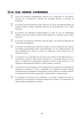 LO QUE HEMOS APRENDIDO
‡ Entre los principios metodológicos básicos de la enseñanza se encuentran:
principio de no sustitución, principio de actividad selectiva y principio de
activación.
‡ El principio de individualización hace referencia a que en las distintas etapas del
proceso docente pueden emplearse técnicas de personalización de la oferta
educativa.
‡ El principio de adecuación epistemológica se basa en que la metodología
didáctica que lleve a cabo el profesor debe adaptarse al contenido que se quiere
transmitir.
‡ El principio de secuencia alternativa trata de elegir una secuencia adecuada de
momentos metodológicos.
‡ El principio de sistemicidad didáctica se basa en que los elementos del sistema
de enseñanza-aprendizaje están interrelacionados. No se pueden gestionar de
forma separada sino tener en cuenta sus relaciones y los cambios que uno
produce en el otro.
‡ La atención es la capacidad que tenemos para centrar la actividad psíquica, o
pensamiento, sobre un determinado estímulo en un momento dado; es, por lo
tanto, un aspecto de la percepción mediante el cual el sujeto se sitúa en una
disposición adecuada para percibir lo mejor posible un estímulo.
‡ La memoria es una compleja función psicológica que consiste en la capacidad de
almacenar y recuperar lo vivido y aprendido. Es la facultad de poder recordar
acontecimientos ya pasados y reconocerlos como tal. Sólo se considera memoria
la información que ha sido comprendida y almacenada en nuestra mente.
‡ El concepto de motivación hace referencia a la fuerza o energía que pone al
individuo en la consecución de determinados fines, es decir en la satisfacción de
determinadas necesidades o intereses.
53
 