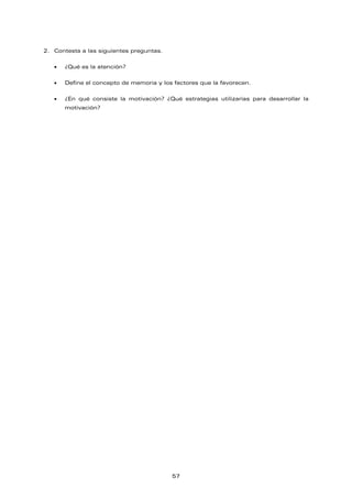 2. Contesta a las siguientes preguntas.
• ¿Qué es la atención?
• Define el concepto de memoria y los factores que la favorecen.
• ¿En qué consiste la motivación? ¿Qué estrategias utilizarías para desarrollar la
motivación?
57
 