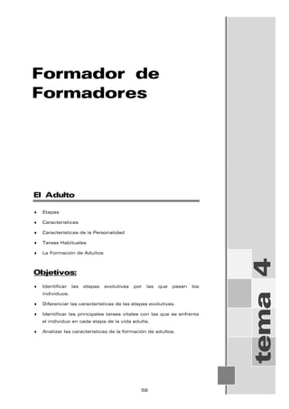 Formador de
Formadores
tema
4
El Adulto
♦ Etapas
♦ Características
♦ Características de la Personalidad
♦ Tareas Habituales
♦ La Formación de Adultos
Objetivos:
♦ Identificar las etapas evolutivas por las que pasan los
individuos.
♦ Diferenciar las características de las etapas evolutivas.
♦ Identificar las principales tareas vitales con las que se enfrenta
el individuo en cada etapa de la vida adulta.
♦ Analizar las características de la formación de adultos.
59
 