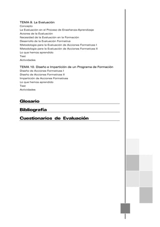 TEMA 9. La Evaluación
Concepto
La Evaluación en el Proceso de Enseñanza-Aprendizaje
Actores de la Evaluación
Necesidad de la Evaluación en la Formación
Desarrollo de la Evaluación Formativa
Metodología para la Evaluación de Acciones Formativas I
Metodología para la Evaluación de Acciones Formativas II
Lo que hemos aprendido
Test
Actividades
TEMA 10. Diseño e Impartición de un Programa de Formación
Diseño de Acciones Formativas I
Diseño de Acciones Formativas II
Impartición de Acciones Formativas
Lo que hemos aprendido
Test
Actividades
Glosario
Bibliografía
Cuestionarios de Evaluación
 