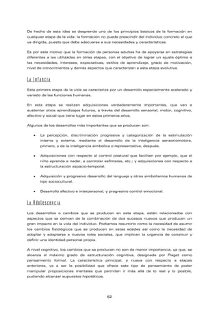 De hecho de esta idea se desprende uno de los principios básicos de la formación en
cualquier etapa de la vida: la formación no puede prescindir del individuo concreto al que
va dirigida, puesto que debe adecuarse a sus necesidades y características.
Es por este motivo que la formación de personas adultas ha de apoyarse en estrategias
diferentes a las utilizadas en otras etapas, con el objetivo de lograr un ajuste óptimo a
las necesidades, intereses, expectativas, estilos de aprendizaje, grado de motivación,
nivel de conocimientos y demás aspectos que caracterizan a esta etapa evolutiva.
La Infancia
Esta primera etapa de la vida se caracteriza por un desarrollo especialmente acelerado y
variado de las funciones humanas.
En esta etapa se realizan adquisiciones verdaderamente importantes, que van a
sustentar otros aprendizajes futuros, a través del desarrollo sensorial, motor, cognitivo,
afectivo y social que tiene lugar en estos primeros años.
Algunos de los desarrollos más importantes que se producen son:
• La percepción, discriminación progresiva y categorización de la estimulación
interna y externa, mediante el desarrollo de la inteligencia sensoriomotora,
primero, y de la inteligencia simbólica o representativa, después.
• Adquisiciones con respecto al control postural que facilitan por ejemplo, que el
niño aprenda a nadar, a controlar esfínteres, etc.; y adquisiciones con respecto a
la estructuración espacio-temporal.
• Adquisición y progresivo desarrollo del lenguaje y otros simbolismos humanos de
tipo sociocultural.
• Desarrollo afectivo e interpersonal, y progresivo control emocional.
La Adolescencia
Los desarrollos o cambios que se producen en esta etapa, están relacionados con
aspectos que se derivan de la combinación de dos sucesos nuevos que producen un
gran impacto en la vida del individuo. Podíamos resumirlo como la necesidad de asumir
los cambios fisiológicos que se producen en estas edades así como la necesidad de
adoptar y adaptarse a nuevos roles sociales, que implican la urgencia de construir y
definir una identidad personal propia.
A nivel cognitivo, los cambios que se producen no son de menor importancia, ya que, se
alcanza el máximo grado de estructuración cognitiva, designada por Piaget como
pensamiento formal. La característica principal, y nueva con respecto a etapas
anteriores, va a ser la posibilidad que ofrece este tipo de pensamiento de poder
manipular proposiciones mentales que permiten ir más allá de lo real y lo posible,
pudiendo alcanzar supuestos hipotéticos.
62
 