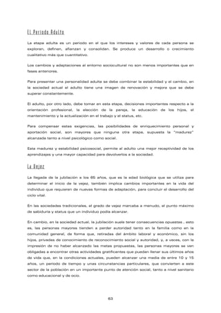 El Período Adulto
La etapa adulta es un periodo en el que los intereses y valores de cada persona se
exploran, definen, afianzan y consolidan. Se produce un desarrollo o crecimiento
cualitativo más que cuantitativo.
Los cambios y adaptaciones al entorno sociocultural no son menos importantes que en
fases anteriores.
Para presentar una personalidad adulta se debe combinar la estabilidad y el cambio, en
la sociedad actual el adulto tiene una imagen de renovación y mejora que se debe
superar constantemente.
El adulto, por otro lado, debe tomar en esta etapa, decisiones importantes respecto a la
orientación profesional, la elección de la pareja, la educación de los hijos, el
mantenimiento y la actualización en el trabajo y el status, etc.
Para compensar estas exigencias, las posibilidades de enriquecimiento personal y
aportación social, son mayores que ninguna otra etapa, supuesta la “madurez”
alcanzada tanto a nivel psicológico como social.
Esta madurez y estabilidad psicosocial, permite al adulto una mejor receptividad de los
aprendizajes y una mayor capacidad para devolverlos a la sociedad.
La Vejez
La llegada de la jubilación a los 65 años, que es la edad biológica que se utiliza para
determinar el inicio de la vejez, también implica cambios importantes en la vida del
individuo que requieren de nuevas formas de adaptación, para concluir el desarrollo del
ciclo vital.
En las sociedades tradicionales, el grado de vejez marcaba a menudo, el punto máximo
de sabiduría y status que un individuo podía alcanzar.
En cambio, en la sociedad actual, la jubilación suele tener consecuencias opuestas , esto
es, las personas mayores tienden a perder autoridad tanto en la familia como en la
comunidad general, de forma que, retiradas del ámbito laboral y económico, sin los
hijos, privadas de conocimiento de reconocimiento social y autoridad, y, a veces, con la
impresión de no haber alcanzado las metas propuestas, las personas mayores se ven
obligadas a encontrar otras actividades gratificantes que puedan llenar sus últimos años
de vida que, en la condiciones actuales, pueden alcanzar una media de entre 10 y 15
años, un período de tiempo y unas circunstancias particulares, que convierten a este
sector de la población en un importante punto de atención social, tanto a nivel sanitario
como educacional y de ocio.
63
 