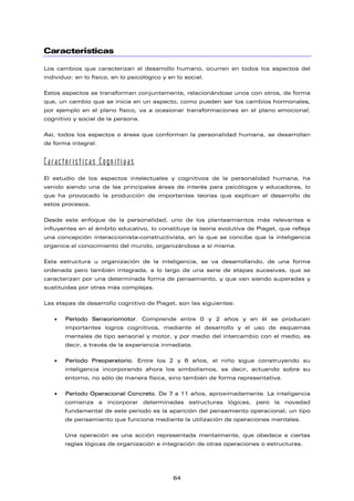 Características
Los cambios que caracterizan el desarrollo humano, ocurren en todos los aspectos del
individuo: en lo físico, en lo psicológico y en lo social.
Estos aspectos se transforman conjuntamente, relacionándose unos con otros, de forma
que, un cambio que se inicia en un aspecto, como pueden ser los cambios hormonales,
por ejemplo en el plano físico, va a ocasionar transformaciones en el plano emocional,
cognitivo y social de la persona.
Así, todos los aspectos o áreas que conforman la personalidad humana, se desarrollan
de forma integral.
Características Cognitivas
El estudio de los aspectos intelectuales y cognitivos de la personalidad humana, ha
venido siendo una de las principales áreas de interés para psicólogos y educadores, lo
que ha provocado la producción de importantes teorías que explican el desarrollo de
estos procesos.
Desde este enfoque de la personalidad, uno de los planteamientos más relevantes e
influyentes en el ámbito educativo, lo constituye la teoría evolutiva de Piaget, que refleja
una concepción interaccionista-constructivista, en la que se concibe que la inteligencia
organice el conocimiento del mundo, organizándose a sí misma.
Esta estructura u organización de la inteligencia, se va desarrollando, de una forma
ordenada pero también integrada, a lo largo de una serie de etapas sucesivas, que se
caracterizan por una determinada forma de pensamiento, y que van siendo superadas y
sustituidas por otras más complejas.
Las etapas de desarrollo cognitivo de Piaget, son las siguientes:
• Período Sensoriomotor. Comprende entre 0 y 2 años y en él se producen
importantes logros cognitivos, mediante el desarrollo y el uso de esquemas
mentales de tipo sensorial y motor, y por medio del intercambio con el medio, es
decir, a través de la experiencia inmediata.
• Período Preoperatorio. Entre los 2 y 6 años, el niño sigue construyendo su
inteligencia incorporando ahora los simbolismos, es decir, actuando sobre su
entorno, no sólo de manera física, sino también de forma representativa.
• Período Operacional Concreto. De 7 a 11 años, aproximadamente. La inteligencia
comienza a incorporar determinadas estructuras lógicas, pero la novedad
fundamental de este período es la aparición del pensamiento operacional, un tipo
de pensamiento que funciona mediante la utilización de operaciones mentales.
Una operación es una acción representada mentalmente, que obedece a ciertas
reglas lógicas de organización e integración de otras operaciones o estructuras.
64
 