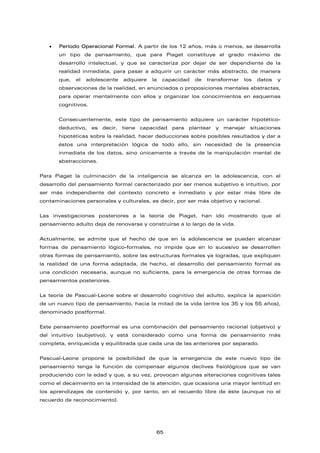 • Período Operacional Formal. A partir de los 12 años, más o menos, se desarrolla
un tipo de pensamiento, que para Piaget constituye el grado máximo de
desarrollo intelectual, y que se caracteriza por dejar de ser dependiente de la
realidad inmediata, para pasar a adquirir un carácter más abstracto, de manera
que, el adolescente adquiere la capacidad de transformar los datos y
observaciones de la realidad, en enunciados o proposiciones mentales abstractas,
para operar mentalmente con ellos y organizar los conocimientos en esquemas
cognitivos.
Consecuentemente, este tipo de pensamiento adquiere un carácter hipotético-
deductivo, es decir, tiene capacidad para plantear y manejar situaciones
hipotéticas sobre la realidad, hacer deducciones sobre posibles resultados y dar a
éstos una interpretación lógica de todo ello, sin necesidad de la presencia
inmediata de los datos, sino únicamente a través de la manipulación mental de
abstracciones.
Para Piaget la culminación de la inteligencia se alcanza en la adolescencia, con el
desarrollo del pensamiento formal caracterizado por ser menos subjetivo e intuitivo, por
ser más independiente del contexto concreto e inmediato y por estar más libre de
contaminaciones personales y culturales, es decir, por ser más objetivo y racional.
Las investigaciones posteriores a la teoría de Piaget, han ido mostrando que el
pensamiento adulto deja de renovarse y construirse a lo largo de la vida.
Actualmente, se admite que el hecho de que en la adolescencia se puedan alcanzar
formas de pensamiento lógico-formales, no impide que en lo sucesivo se desarrollen
otras formas de pensamiento, sobre las estructuras formales ya logradas, que expliquen
la realidad de una forma adaptada, de hecho, el desarrollo del pensamiento formal es
una condición necesaria, aunque no suficiente, para la emergencia de otras formas de
pensamientos posteriores.
La teoría de Pascual-Leone sobre el desarrollo cognitivo del adulto, explica la aparición
de un nuevo tipo de pensamiento, hacia la mitad de la vida (entre los 35 y los 55 años),
denominado postformal.
Este pensamiento postformal es una combinación del pensamiento racional (objetivo) y
del intuitivo (subjetivo), y está considerado como una forma de pensamiento más
completa, enriquecida y equilibrada que cada una de las anteriores por separado.
Pascual-Leone propone la posibilidad de que la emergencia de este nuevo tipo de
pensamiento tenga la función de compensar algunos declives fisiológicos que se van
produciendo con la edad y que, a su vez, provocan algunas alteraciones cognitivas tales
como el decaimiento en la intensidad de la atención, que ocasiona una mayor lentitud en
los aprendizajes de contenido y, por tanto, en el recuerdo libre de éste (aunque no el
recuerdo de reconocimiento).
65
 