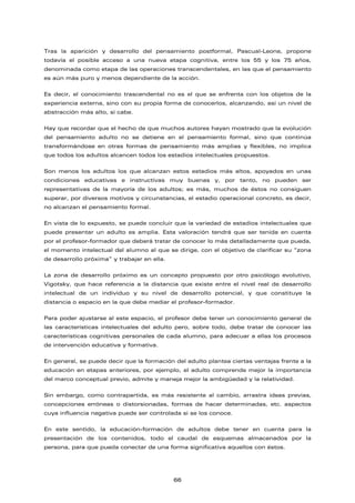 Tras la aparición y desarrollo del pensamiento postformal, Pascual-Leone, propone
todavía el posible acceso a una nueva etapa cognitiva, entre los 55 y los 75 años,
denominada como etapa de las operaciones transcendentales, en las que el pensamiento
es aún más puro y menos dependiente de la acción.
Es decir, el conocimiento trascendental no es el que se enfrenta con los objetos de la
experiencia externa, sino con su propia forma de conocerlos, alcanzando, así un nivel de
abstracción más alto, si cabe.
Hay que recordar que el hecho de que muchos autores hayan mostrado que la evolución
del pensamiento adulto no se detiene en el pensamiento formal, sino que continúa
transformándose en otras formas de pensamiento más amplias y flexibles, no implica
que todos los adultos alcancen todos los estadios intelectuales propuestos.
Son menos los adultos los que alcanzan estos estadios más altos, apoyados en unas
condiciones educativas e instructivas muy buenas y, por tanto, no pueden ser
representativas de la mayoría de los adultos; es más, muchos de éstos no consiguen
superar, por diversos motivos y circunstancias, el estadio operacional concreto, es decir,
no alcanzan el pensamiento formal.
En vista de lo expuesto, se puede concluir que la variedad de estadios intelectuales que
puede presentar un adulto es amplia. Esta valoración tendrá que ser tenida en cuenta
por el profesor-formador que deberá tratar de conocer lo más detalladamente que pueda,
el momento intelectual del alumno al que se dirige, con el objetivo de clarificar su “zona
de desarrollo próxima” y trabajar en ella.
La zona de desarrollo próximo es un concepto propuesto por otro psicólogo evolutivo,
Vigotsky, que hace referencia a la distancia que existe entre el nivel real de desarrollo
intelectual de un individuo y su nivel de desarrollo potencial, y que constituye la
distancia o espacio en la que debe mediar el profesor-formador.
Para poder ajustarse al este espacio, el profesor debe tener un conocimiento general de
las características intelectuales del adulto pero, sobre todo, debe tratar de conocer las
características cognitivas personales de cada alumno, para adecuar a ellas los procesos
de intervención educativa y formativa.
En general, se puede decir que la formación del adulto plantea ciertas ventajas frente a la
educación en etapas anteriores, por ejemplo, el adulto comprende mejor la importancia
del marco conceptual previo, admite y maneja mejor la ambigüedad y la relatividad.
Sin embargo, como contrapartida, es más resistente al cambio, arrastra ideas previas,
concepciones erróneas o distorsionadas, formas de hacer determinadas, etc. aspectos
cuya influencia negativa puede ser controlada si se los conoce.
En este sentido, la educación-formación de adultos debe tener en cuenta para la
presentación de los contenidos, todo el caudal de esquemas almacenados por la
persona, para que pueda conectar de una forma significativa aquellos con éstos.
66
 