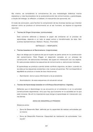 Así mismo, se considerará la conveniencia de una metodología didáctica menos
expositiva y más favorecedora de la autoconstrucción de conocimientos y aprendizajes,
a través del diálogo, la reflexión, el debate, el intercambio de opiniones, etc.
A modo de conclusión, para facilitar la comprensión de las diversas teorías que intentan
explicar cómo se produce el conocimiento en el ser humano, se expone el siguiente
resumen:
• Teorías de Origen Empiristas: (conductistas).
Esta corriente defiende y destaca el papel del ambiente en el proceso de
aprendizaje, dejando a un lado el papel activo y transformador de éste. Son
autores representativos: Watson, Paulov, Thorndike.
ESTÍMULO --- RESPUESTA
• Teorías basadas en el Racionalismo: (cognitivistas).
Aquí se aboga por la postura de que el sujeto es parte activa en la construcción
del conocimiento. Para Piaget, el desarrollo consiste en un proceso de
construcción, de estructuras mentales; del sujeto en interacción con los objetos.
En este proceso elabora los esquemas de conocimiento o, estructuras mentales.
El aprendizaje se produce cuando existe conflicto cognitivo, es decir, cuando no
se adecua los esquemas existentes a las nuevas situaciones. Por contrapartida el
equilibrio se produce a través de dos mecanismos:
o Asimilación: de la nueva información a la ya existente.
o Acomodación: de esos esquemas a la situación actual.
• Teorías del Aprendizaje basadas en el Enfoque Sociohistórico: Vigotsky.
Defiende que el Aprendizaje no se encuentra en el ambiente ni en la actividad
constructivista espontánea, sino que hay que buscarla en la sociedad en la que
está inmerso. De ahí la importancia que otorga al aprendizaje en interacción con
los demás.
ZONA DE DESARROLLO PRÓXIMO
Distancia entre:
o Zona de Desarrollo Real: definida por la capacidad de realizar actividades por
sí mismo.
o Zona de Desarrollo Potencial. Capacidad de realización de actividades “con
ayuda”.
67
 