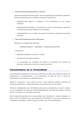 • Teoría del Aprendizaje Significativo: Ausubel.
Aprender significativamente supone, dotar de significado el contenido a aprender.
Para que se produzca han de darse una serie de condiciones:
o Significatividad Lógica: El contenido ha de presentarse de una manera
ordenada.
o Significatividad Psicológica: El contenido ha de ser comprensible y adecuado
a la etapa evolutiva del sujeto al que va dirigido.
o Transferibilidad: que el sujeto sea capaz de aplicarlo a distintas situaciones
similares.
• Teoría del Procesamiento de la Información.
Basada en la analogía del ordenador:
ENTRADA (IMPUT) --- PROCESO --- RESPUESTA (OUTPUT)
Limitaciones:
o Debilidad paralelismo máquina - hombre.
o Importancia de la laguna afectiva.
o La incapacidad del ordenado de explicar la capacidad del hombre de
planificar, organizar y controlar su propia conducta.
Características de la Personalidad
La personalidad representa la estructura profunda o armazón que define las pautas de
pensamiento y comportamiento y que caracterizan el estilo de vida, la forma de
relacionarse con los demás, las preferencias, etc.
Desde el nacimiento y aún antes de nacer, cada individuo presenta patrones de
conducta persistentes a lo largo del tiempo, que la diferencian de los demás.
Diversas investigaciones han identificado patrones de actividad en los recién nacidos,
que se manifiestan en patrones electroencefalográficos, actividad del sistema nervioso
central e incluso en los umbrales sensoriales.
Este fundamento genético de la personalidad, que constituye el material biológico en
bruto antes de combinarse con las experiencias ambientales y que está compuesto por
el substrato neurológico, endocrinológico y bioquímico, es el temperamento.
68
 