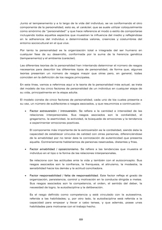 Junto al temperamento y a lo largo de la vida del individuo, se va conformando el otro
componente de la personalidad, esto es, el carácter, que se suele utilizar coloquialmente
como sinónimo de “personalidad” y que hace referencia al modo o estilo de comportarse
incluyendo todos aquellos aspectos que muestran la influencia del medio y reflejándose
en la adherencia del individuo a determinados valores, creencias y costumbres del
entorno sociocultural en el que vive.
Por tanto la personalidad es la organización total e integrada del ser humano en
cualquier fase de su desarrollo, conformada por la suma de la herencia genética
(temperamento) y el ambiente (carácter).
Las diferentes teorías de la personalidad han intentando determinar el número de rasgos
necesarios para describir los diferentes tipos de personalidad, de forma que, algunas
teorías presentan un número de rasgos mayor que otras pero, en general, todas
coinciden en la definición de los rasgos principales.
En esta línea, vamos a referimos aquí a la teoría de la personalidad más actual; se trata
del modelo de los cinco factores de personalidad de un individuo en cualquier etapa de
su vida, principalmente en la etapa adulta.
El modelo consta de cinco factores de personalidad, cada uno de los cuales presenta a
su vez, un número de subfactores o rasgos asociados, y que resumimos a continuación:
• Factor extraversión / introversión. Se refiere a la cantidad e intensidad de las
relaciones interpersonales. Sus rasgos asociados son la cordialidad, el
gregarismo, la asertividad, la actividad, la búsqueda de emociones y la tendencia
a experimentar emociones positivas.
El componente más importante de la extroversión es la cordialidad, siendo ésta la
capacidad de establecer vínculos de calidad con otras personas, diferenciándose
de la amabilidad por no tener ésta la connotación de autenticidad que presenta
aquella. Contrariamente hablaríamos de personas reservadas, distantes y frías.
• Factor amabilidad / oposicionismo. Se refiere a las tendencias que muestra el
individuo en el tipo o la forma de las relaciones interpersonales.
Se relaciona con las actitudes ante la vida y también con el autoconcepto. Sus
rasgos asociados son la confianza, la franqueza, el altruismo, la modestia, la
sensibilidad hacia los demás y la actitud conciliadora.
• Factor responsabilidad / falta de responsabilidad. Este factor refleja el grado de
organización, persistencia, control y motivación en la conducta dirigida a metas.
Sus rasgos asociados son la competencia, el orden, el sentido del deber, la
necesidad de logro, la autodisciplina y la deliberación.
Es el rasgo definido como competencia y está vinculado con la autoestima,
referida a las habilidades; y, por otro lado, la autodisciplina está referida a la
capacidad para empezar y llevar a cabo tareas, y que además, posee unas
habilidades para motivarse con el trabajo hecho.
69
 