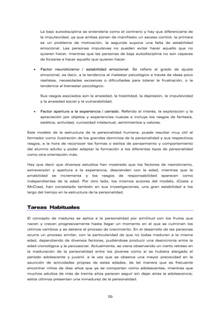 La bajo autodisciplina se entendería como el contrario y hay que diferenciarla de
la impulsividad, ya que ambas ponen de manifiesto un escaso control, la primera
es un problema de motivación, la segunda supone una falta de estabilidad
emocional. Las personas impulsivas no pueden evitar hacer aquello que no
quieren hacer, mientras que las personas de baja autodisciplina no son capaces
de forzarse a hacer aquello que quieren hacer.
• Factor neuroticismo / estabilidad emocional. Se refiere al grado de ajuste
emocional, es decir, a la tendencia al malestar psicológico a través de ideas poco
realistas, necesidades excesivas o dificultades para tolerar la frustración, o la
tendencia al bienestar psicológico.
Sus rasgos asociados son la ansiedad, la hostilidad, la depresión, la impulsividad
y la ansiedad social y la vulnerabilidad.
• Factor apertura a la experiencia / cerrado. Referido al interés, la exploración y la
apreciación por objetos y experiencias nuevas e incluye los rasgos de fantasía,
estética, actividad, curiosidad intelectual, sentimientos y valores.
Este modelo de la estructura de la personalidad humana, puede resultar muy útil al
formador como ilustración de los grandes dominios de la personalidad y sus respectivos
rasgos, a la hora de reconocer las formas o estilos de pensamiento y comportamiento
del alumno adulto y poder adaptar la formación a los diferentes tipos de personalidad
como otra orientación más.
Hay que decir que diversos estudios han mostrado que los factores de neoroticismo,
extraversión y apertura a la experiencia, descienden con la edad, mientras que la
amabilidad se incrementa y los rasgos de responsabilidad aparecen como
independientes de la edad. Por otro lado, los mismos autores del modelo, (Costa y
McCrae), han constatado también en sus investigaciones, una gran estabilidad a los
largo del tiempo en la estructura de la personalidad.
Tareas Habituales
El concepto de madurez se aplica a la personalidad por similitud con los frutos que
nacen y crecen progresivamente hasta llegar un momento en el que se culminan los
últimos cambios y se detiene el proceso de crecimiento. En el desarrollo de las personas
ocurre un proceso similar, con la particularidad de que no todas maduran a la misma
edad, dependiendo de diversos factores, pudiéndose producir una desincronía entre la
edad cronológica y la psicosocial. Actualmente, se viene observando un cierto retraso en
la maduración de la personalidad entre los jóvenes como si se hubiera alargado el
período adolescente y juvenil, a la vez que se observa una mayor precocidad en la
asunción de actividades propias de estas edades, de tal manera que es frecuente
encontrar niños de diez años que ya se comportan como adolescentes, mientras que
muchos adultos de más de treinta años parecen seguir sin dejar atrás la adolescencia;
estos últimos presentan una inmadurez de la personalidad.
70
 