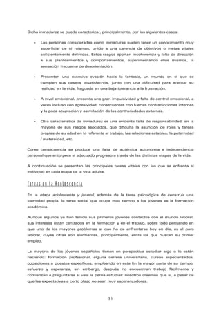 Dicha inmadurez se puede caracterizar, principalmente, por los siguientes casos:
• Las personas consideradas como inmaduras suelen tener un conocimiento muy
superficial de sí mismas, unido a una carencia de objetivos o metas vitales
suficientemente definidas. Estos rasgos aportan incoherencia y falta de dirección
a sus planteamientos y comportamientos, experimentando ellos mismos, la
sensación frecuente de desorientación.
• Presentan una excesiva evasión hacia la fantasía, un mundo en el que se
cumplen sus deseos insatisfechos, junto con una dificultad para aceptar su
realidad en la vida, fraguada en una baja tolerancia a la frustración.
• A nivel emocional, presenta una gran impulsividad y falta de control emocional, a
veces incluso con agresividad, consecuentes con fuertes contradicciones internas
y la poca aceptación y asimilación de las contrariedades externas.
• Otra característica de inmadurez es una evidente falta de responsabilidad, en la
mayoría de sus rasgos asociados, que dificulta la asunción de roles y tareas
propias de su edad en lo referente al trabajo, las relaciones estables, la paternidad
/ maternidad, etc.
Como consecuencia se produce una falta de auténtica autonomía e independencia
personal que entorpece el adecuado progreso a través de las distintas etapas de la vida.
A continuación se presentan las principales tareas vitales con las que se enfrenta el
individuo en cada etapa de la vida adulta.
Tareas en la Adolescencia
En la etapa adolescente y juvenil, además de la tarea psicológica de construir una
identidad propia, la tarea social que ocupa más tiempo a los jóvenes es la formación
académica.
Aunque algunos ya han tenido sus primeros jóvenes contactos con el mundo laboral,
sus intereses están centrados en la formación y en el trabajo, sobre todo pensando en
que uno de los mayores problemas al que ha de enfrentarse hoy en día, es el paro
laboral, cuyas cifras son alarmantes, principalmente, entre los que buscan su primer
empleo.
La mayoría de los jóvenes españoles tienen en perspectiva estudiar algo o lo están
haciendo: formación profesional, alguna carrera universitaria, cursos especializados,
oposiciones a puestos específicos, empleando en este fin la mayor parte de su tiempo,
esfuerzo y esperanza, sin embargo, después no encuentran trabajo fácilmente y
comienzan a preguntarse si vale la perna estudiar: nosotros creemos que sí, a pesar de
que las expectativas a corto plazo no sean muy esperanzadoras.
71
 