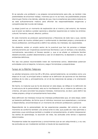 Si se estudia una profesión y se prepara convenientemente para ella, se tendrán más
posibilidades de encontrar trabajo, mientras que si no se hace, las posibilidades propias
disminuyen frente a los demás, además de que, tras la enseñanza secundaria todavía no
se está suficientemente maduro para afrontar las responsabilidades exigencias y
competitividad del mundo del trabajo.
La etapa juvenil es un momento de exploración de sí mismo y del entorno, de manera
que el joven se dedica a probar opciones y absorber experiencias en todos los ámbitos:
cultural, formativo, sexual, afectivo, político.
En este momento se producen aproximaciones y filiaciones de todo tipo y que, siendo
sanas, serán de mucha utilidad para ir conformando la identidad propia y orientando el
futuro profesional, contribuyendo a definir los valores, los intereses, las capacidades.
No obstante, existe un amplio sector de la juventud que han de ponerse a trabajar
prematuramente por imperativos económicos familiares o por el rechazo a los estudios,
normalmente, secundario al fracaso escolar y, que si se añade un ambiente familiar
desestructurado, pueden desorientarse y caer en el desánimo, la depresión e incluso, en
ambientes delictivos.
Por eso nos parece recomendable tratar de mantenerse activo, debiéndose potenciar
actividades como el deporte, la lectura y seguir formándose y preparándose.
Tareas en la Adultez Temprana
La adultez temprana, entre los 25 y 35 años, aproximadamente, se considera como una
etapa en la cual, la principal tarea a realizar es la definición de opciones en los distintos
ámbitos de la vida y, principalmente, en el de las relaciones de pareja y la orientación
profesional.
De hecho, la madurez que se ha de alcanzar en esta etapa, se refleja en la definición de
la estructura de la personalidad, esto es la manifestación de un sistema de valores y de
criterios, útil para concretar los propios intereses, motivaciones, es decir, para definir las
metas propias y dirigir el comportamiento hacia ellas.
Esta definición de intereses incluye los intereses profesionales que, en esta etapa, están
ya bastante perfilados, de forma que el individuo reconoce sus expectativas y comienza
a desarrollarlas, encontrándose en un momento de ambición profesional y personal.
Dependiendo de la personalidad, de las experiencias pasadas, del entorno, en este
momento se conforma también una actitud ante la vida, que puede ser más optimista o
pesimista y que contribuye también a modelar el comportamiento, el estilo interpersonal,
los estilos de aprendizaje, la asunción de roles, las actitudes ante temas o aspectos
determinados.
Procesamos todas las experiencias y conocimientos que se van adquiriendo y, a su vez,
las actitudes se van modelando también a través de las experiencias.
72
 