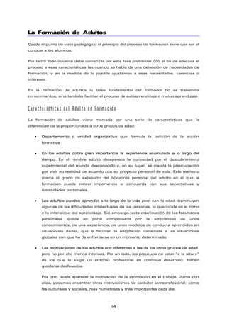 La Formación de Adultos
Desde el punto de vista pedagógico el principio del proceso de formación tiene que ser el
conocer a los alumnos.
Por tanto todo docente debe comenzar por esta fase preliminar con el fin de adecuar el
proceso a esas características (es cuando se habla de una detección de necesidades de
formación) y en la medida de lo posible ajustarnos a esas necesidades, carencias o
intereses.
En la formación de adultos la tarea fundamental del formador no es transmitir
conocimientos, sino también facilitar el proceso de autoaprendizaje o mutuo aprendizaje.
Características del Adulto en Formación
La formación de adultos viene marcada por una serie de características que la
diferencian de la proporcionada a otros grupos de edad:
• Departamento o unidad organizativa que formula la petición de la acción
formativa.
• En los adultos cobra gran importancia la experiencia acumulada a lo largo del
tiempo. En el hombre adulto desaparece la curiosidad por el descubrimiento
experimental del mundo desconocido y, en su lugar, se instala la preocupación
por vivir su realidad de acuerdo con su proyecto personal de vida. Este realismo
marca el grado de extensión del horizonte personal del adulto en el que la
formación puede cobrar importancia si concuerda con sus expectativas y
necesidades personales.
• Los adultos pueden aprender a lo largo de la vida pero con la edad disminuyen
algunas de las dificultades intelectuales de las personas, lo que incide en el ritmo
y la intensidad del aprendizaje. Sin embargo, esta disminución de las facultades
personales queda en parte compensada por la adquisición de unos
conocimientos, de una experiencia, de unos modelos de conducta aprendidos en
situaciones dadas, que le faciliten la adaptación inmediata a las situaciones
globales con que ha de enfrentarse en un momento determinado.
• Las motivaciones de los adultos son diferentes a las de los otros grupos de edad,
pero no por ello menos intensas. Por un lado, les preocupa no estar “a la altura”
de los que le exige un entorno profesional en continuo desarrollo: temen
quedarse desfasados.
Por otro, suele aparecer la motivación de la promoción en el trabajo. Junto con
ellas, podemos encontrar otras motivaciones de carácter extraprofesional: como
las culturales y sociales, más numerosas y más importantes cada día.
74
 