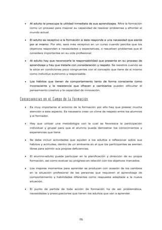 • Al adulto le preocupa la utilidad inmediata de sus aprendizajes. Mira la formación
como un proceso para mejorar su capacidad de resolver problemas y afrontar el
mundo actual.
• El adulto es receptivo a la formación si ésta responde a una necesidad que siente
por sí mismo. Por ello, será más receptivo en un curso cuando perciba que los
objetivos responden a necesidades y expectativas, o resuelven problemas que él
considera importantes en su vida profesional.
• Al adulto hay que reconocerle la responsabilidad que presenta en su proceso de
aprendizaje y hay que tratarle con consideración y respeto. Se resistirá cuando se
le sitúe en condiciones poco congruentes con el concepto que tiene de sí mismo
como individuo autónomo y responsable.
• Los hábitos que tienen de comportamiento tanto de forma consciente como
inconsciente y la resistencia que ofrecen a cambiarlos pueden dificultar el
pensamiento creativo y la capacidad de innovación.
Consecuencias en el Campo de la Formación
• Es muy importante el entorno de la formación por ello hay que prestar mucha
atención a este aspecto. Es necesario crear un clima de respeto entre los alumnos
y el formador.
• Hay que utilizar una metodología con la cual se favorezca la participación
individual y grupal para que el alumno pueda demostrar los conocimientos y
experiencias que tiene.
• Se debe incluir actividades que ayuden a los adultos a reflexionar sobre sus
hábitos y actitudes, dentro de un ambiente en el que los participantes se sientan
libres para admitir sus propias deficiencias.
• El alumno-adulto puede participar en la planificación y dirección de su propia
formación, así como evaluar su progreso en relación con los objetivos marcados.
• Los mejores momentos para aprender se producen con ocasión de los cambios
en la situación profesional de las personas que requieren el aprendizaje de
comportamiento y habilidades diferentes como respuesta adaptada a la nueva
situación.
• El punto de partida de toda acción de formación ha de ser problemática,
necesidades y preocupaciones que tienen los adultos que van a aprender.
75
 