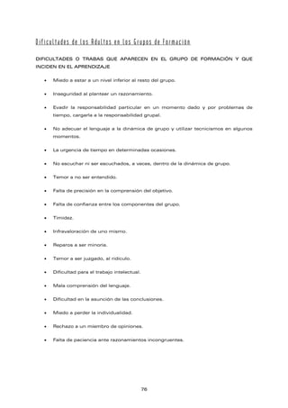Dificultades de los Adultos en los Grupos de Formación
DIFICULTADES O TRABAS QUE APARECEN EN EL GRUPO DE FORMACIÓN Y QUE
INCIDEN EN EL APRENDIZAJE
• Miedo a estar a un nivel inferior al resto del grupo.
• Inseguridad al plantear un razonamiento.
• Evadir la responsabilidad particular en un momento dado y por problemas de
tiempo, cargarla a la responsabilidad grupal.
• No adecuar el lenguaje a la dinámica de grupo y utilizar tecnicismos en algunos
momentos.
• La urgencia de tiempo en determinadas ocasiones.
• No escuchar ni ser escuchados, a veces, dentro de la dinámica de grupo.
• Temor a no ser entendido.
• Falta de precisión en la comprensión del objetivo.
• Falta de confianza entre los componentes del grupo.
• Timidez.
• Infravaloración de uno mismo.
• Reparos a ser minoría.
• Temor a ser juzgado, al ridículo.
• Dificultad para el trabajo intelectual.
• Mala comprensión del lenguaje.
• Dificultad en la asunción de las conclusiones.
• Miedo a perder la individualidad.
• Rechazo a un miembro de opiniones.
• Falta de paciencia ante razonamientos incongruentes.
76
 