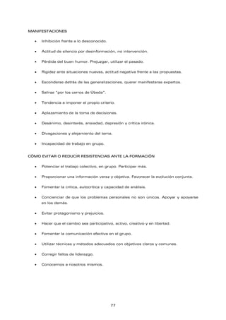 MANIFESTACIONES
• Inhibición frente a lo desconocido.
• Actitud de silencio por desinformación, no intervención.
• Pérdida del buen humor. Prejuzgar, utilizar el pasado.
• Rigidez ante situaciones nuevas, actitud negativa frente a las propuestas.
• Esconderse detrás de las generalizaciones, querer manifestarse expertos.
• Salirse “por los cerros de Úbeda”.
• Tendencia a imponer el propio criterio.
• Aplazamiento de la toma de decisiones.
• Desánimo, desinterés, ansiedad, depresión y crítica irónica.
• Divagaciones y alejamiento del tema.
• Incapacidad de trabajo en grupo.
CÓMO EVITAR O REDUCIR RESISTENCIAS ANTE LA FORMACIÓN
• Potenciar el trabajo colectivo, en grupo. Participar más.
• Proporcionar una información veraz y objetiva. Favorecer la evolución conjunta.
• Fomentar la crítica, autocrítica y capacidad de análisis.
• Concienciar de que los problemas personales no son únicos. Apoyar y apoyarse
en los demás.
• Evitar protagonismo y prejuicios.
• Hacer que el cambio sea participativo, activo, creativo y en libertad.
• Fomentar la comunicación efectiva en el grupo.
• Utilizar técnicas y métodos adecuados con objetivos claros y comunes.
• Corregir fallos de liderazgo.
• Conocernos a nosotros mismos.
77
 