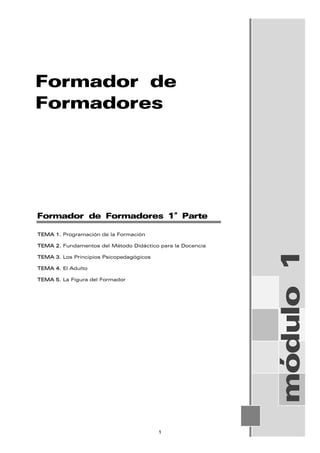 Formador de
Formadores
módulo
1
Formador de Formadores 1ª Parte
TEMA 1. Programación de la Formación
TEMA 2. Fundamentos del Método Didáctico para la Docencia
TEMA 3. Los Principios Psicopedagógicos
TEMA 4. El Adulto
TEMA 5. La Figura del Formador
1
 