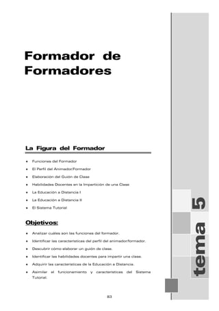 Formador de
Formadores
tema
5
La Figura del Formador
♦ Funciones del Formador
♦ El Perfil del Animador/Formador
♦ Elaboración del Guión de Clase
♦ Habilidades Docentes en la Impartición de una Clase
♦ La Educación a Distancia I
♦ La Educación a Distancia II
♦ El Sistema Tutorial
Objetivos:
♦ Analizar cuáles son las funciones del formador.
♦ Identificar las características del perfil del animador/formador.
♦ Descubrir cómo elaborar un guión de clase.
♦ Identificar las habilidades docentes para impartir una clase.
♦ Adquirir las características de la Educación a Distancia.
♦ Asimilar el funcionamiento y características del Sistema
Tutorial.
83
 
