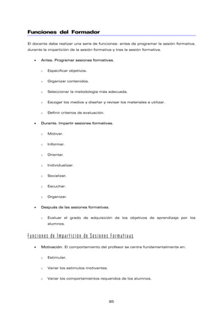 Funciones del Formador
El docente debe realizar una serie de funciones: antes de programar la sesión formativa,
durante la impartición de la sesión formativa y tras la sesión formativa.
• Antes. Programar sesiones formativas.
o Especificar objetivos.
o Organizar contenidos.
o Seleccionar la metodología más adecuada.
o Escoger los medios y diseñar y revisar los materiales a utilizar.
o Definir criterios de evaluación.
• Durante. Impartir sesiones formativas.
o Motivar.
o Informar.
o Orientar.
o Individualizar.
o Socializar.
o Escuchar.
o Organizar.
• Después de las sesiones formativas.
o Evaluar el grado de adquisición de los objetivos de aprendizaje por los
alumnos.
Funciones de Impartición de Sesiones Formativas
• Motivación. El comportamiento del profesor se centra fundamentalmente en:
o Estimular.
o Variar los estímulos motivantes.
o Variar los comportamientos requeridos de los alumnos.
85
 