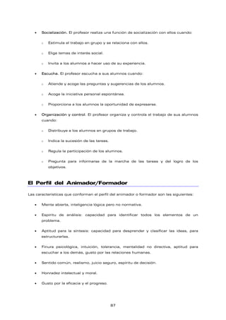 • Socialización. El profesor realiza una función de socialización con ellos cuando:
o Estimula el trabajo en grupo y se relaciona con ellos.
o Elige temas de interés social.
o Invita a los alumnos a hacer uso de su experiencia.
• Escucha. El profesor escucha a sus alumnos cuando:
o Atiende y acoge las preguntas y sugerencias de los alumnos.
o Acoge la iniciativa personal espontánea.
o Proporciona a los alumnos la oportunidad de expresarse.
• Organización y control. El profesor organiza y controla el trabajo de sus alumnos
cuando:
o Distribuye a los alumnos en grupos de trabajo.
o Indica la sucesión de las tareas.
o Regula la participación de los alumnos.
o Pregunta para informarse de la marcha de las tareas y del logro de los
objetivos.
El Perfil del Animador/Formador
Las características que conforman el perfil del animador o formador son las siguientes:
• Mente abierta, inteligencia lógica pero no normativa.
• Espíritu de análisis: capacidad para identificar todos los elementos de un
problema.
• Aptitud para la síntesis: capacidad para desprender y clasificar las ideas, para
estructurarlas.
• Finura psicológica, intuición, tolerancia, mentalidad no directiva, aptitud para
escuchar a los demás, gusto por las relaciones humanas.
• Sentido común, realismo, juicio seguro, espíritu de decisión.
• Honradez intelectual y moral.
• Gusto por la eficacia y el progreso.
87
 