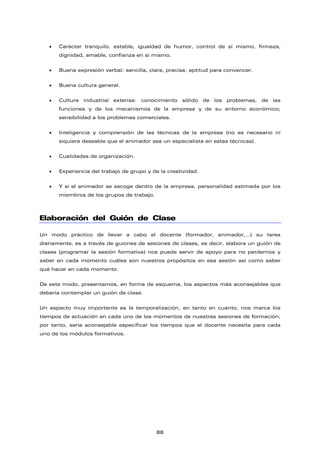 • Carácter tranquilo, estable, igualdad de humor, control de sí mismo, firmeza,
dignidad, amable, confianza en sí mismo.
• Buena expresión verbal: sencilla, clara, precisa; aptitud para convencer.
• Buena cultura general.
• Cultura industrial extensa: conocimiento sólido de los problemas, de las
funciones y de los mecanismos de la empresa y de su entorno económico;
sensibilidad a los problemas comerciales.
• Inteligencia y comprensión de las técnicas de la empresa (no es necesario ni
siquiera deseable que el animador sea un especialista en estas técnicas).
• Cualidades de organización.
• Experiencia del trabajo de grupo y de la creatividad.
• Y si el animador se escoge dentro de la empresa, personalidad estimada por los
miembros de los grupos de trabajo.
Elaboración del Guión de Clase
Un modo práctico de llevar a cabo el docente (formador, animador,…) su tarea
diariamente, es a través de guiones de sesiones de clases, es decir, elabora un guión de
clases (programar la sesión formativa) nos puede servir de apoyo para no perdernos y
saber en cada momento cuáles son nuestros propósitos en esa sesión así como saber
qué hacer en cada momento.
De este modo, presentamos, en forma de esquema, los aspectos más aconsejables que
debería contemplar un guión de clase.
Un aspecto muy importante es la temporalización, en tanto en cuanto, nos marca los
tiempos de actuación en cada uno de los momentos de nuestras sesiones de formación;
por tanto, sería aconsejable especificar los tiempos que el docente necesita para cada
uno de los módulos formativos.
88
 
