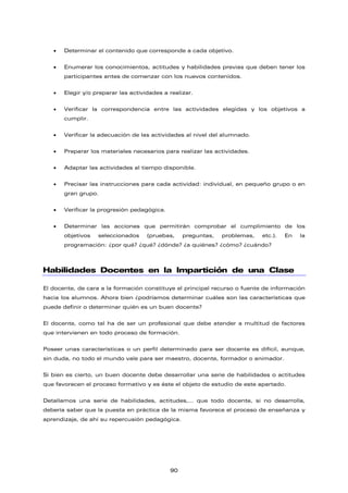 • Determinar el contenido que corresponde a cada objetivo.
• Enumerar los conocimientos, actitudes y habilidades previas que deben tener los
participantes antes de comenzar con los nuevos contenidos.
• Elegir y/o preparar las actividades a realizar.
• Verificar la correspondencia entre las actividades elegidas y los objetivos a
cumplir.
• Verificar la adecuación de las actividades al nivel del alumnado.
• Preparar los materiales necesarios para realizar las actividades.
• Adaptar las actividades al tiempo disponible.
• Precisar las instrucciones para cada actividad: individual, en pequeño grupo o en
gran grupo.
• Verificar la progresión pedagógica.
• Determinar las acciones que permitirán comprobar el cumplimiento de los
objetivos seleccionados (pruebas, preguntas, problemas, etc.). En la
programación: ¿por qué? ¿qué? ¿dónde? ¿a quiénes? ¿cómo? ¿cuándo?
Habilidades Docentes en la Impartición de una Clase
El docente, de cara a la formación constituye el principal recurso o fuente de información
hacia los alumnos. Ahora bien ¿podríamos determinar cuáles son las características que
puede definir o determinar quién es un buen docente?
El docente, como tal ha de ser un profesional que debe atender a multitud de factores
que intervienen en todo proceso de formación.
Poseer unas características o un perfil determinado para ser docente es difícil, aunque,
sin duda, no todo el mundo vale para ser maestro, docente, formador o animador.
Si bien es cierto, un buen docente debe desarrollar una serie de habilidades o actitudes
que favorecen el proceso formativo y es éste el objeto de estudio de este apartado.
Detallamos una serie de habilidades, actitudes,… que todo docente, si no desarrolla,
debería saber que la puesta en práctica de la misma favorece el proceso de enseñanza y
aprendizaje, de ahí su repercusión pedagógica.
90
 