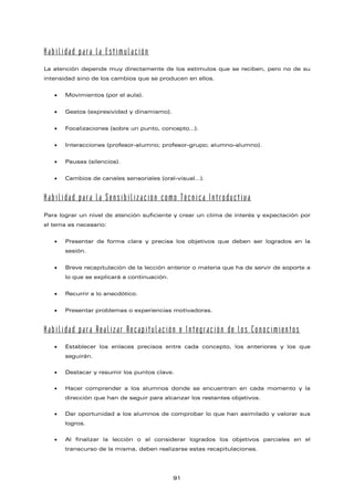 Habilidad para la Estimulación
La atención depende muy directamente de los estímulos que se reciben, pero no de su
intensidad sino de los cambios que se producen en ellos.
• Movimientos (por el aula).
• Gestos (expresividad y dinamismo).
• Focalizaciones (sobre un punto, concepto…).
• Interacciones (profesor-alumno; profesor-grupo; alumno-alumno).
• Pausas (silencios).
• Cambios de canales sensoriales (oral-visual…).
Habilidad para la Sensibilización como Técnica Introductiva
Para lograr un nivel de atención suficiente y crear un clima de interés y expectación por
el tema es necesario:
• Presentar de forma clara y precisa los objetivos que deben ser logrados en la
sesión.
• Breve recapitulación de la lección anterior o materia que ha de servir de soporte a
lo que se explicará a continuación.
• Recurrir a lo anecdótico.
• Presentar problemas o experiencias motivadoras.
Habilidad para Realizar Recapitulación e Integración de los Conocimientos
• Establecer los enlaces precisos entre cada concepto, los anteriores y los que
seguirán.
• Destacar y resumir los puntos clave.
• Hacer comprender a los alumnos donde se encuentran en cada momento y la
dirección que han de seguir para alcanzar los restantes objetivos.
• Dar oportunidad a los alumnos de comprobar lo que han asimilado y valorar sus
logros.
• Al finalizar la lección o al considerar logrados los objetivos parciales en el
transcurso de la misma, deben realizarse estas recapitulaciones.
91
 