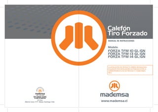 MANUAL DE INSTRUCCIONES
Calefón
Tiro Forzado
LA INSTALACIÓN DEL PRODUCTO DEBERÁ SER REALIZADA
SOLAMENTE POR INSTALADORES AUTORIZADOS POR LA
SUPERINTENDENCIA DE ELECTRICIDAD Y COMBUSTIBLES
(SEC)
Modelo:
FORZA TFM 10 GL/GN
FORZA TFM 13 GL/GN
FORZA TFM 14 GL/GN
 